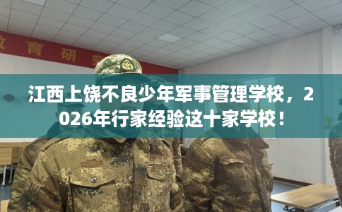 江西上饶不良少年军事管理学校，2026年行家经验这十家学校！