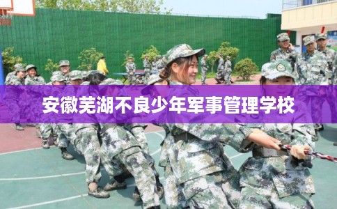 安徽芜湖不良少年军事管理学校