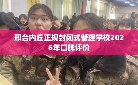 邢台内丘正规封闭式管理学校2026年口碑评价 邢台内丘正规封闭式管理学校2026年口碑评价