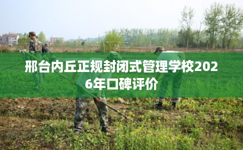 邢台内丘正规封闭式管理学校2026年口碑评价
