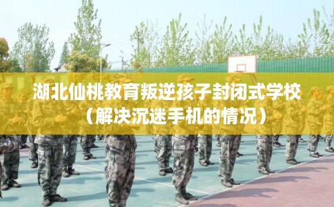 湖北仙桃教育叛逆孩子封闭式学校（解决沉迷手机的情况）
