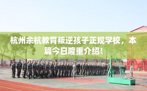 杭州余杭教育叛逆孩子正规学校,本篇今日隆重介绍! 杭州余杭教育叛逆孩子正规学校,本篇今日隆重介绍!