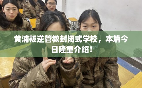 黄浦叛逆管教封闭式学校,本篇今日隆重介绍! 黄浦叛逆管教封闭式学校,本篇今日隆重介绍!