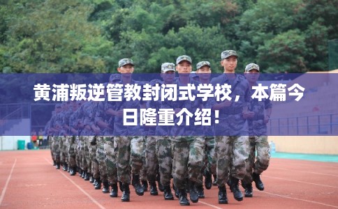 黄浦叛逆管教封闭式学校,本篇今日隆重介绍! 黄浦叛逆管教封闭式学校,本篇今日隆重介绍!