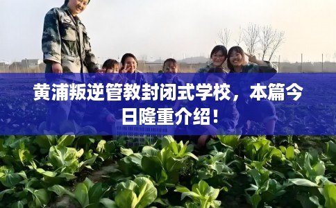 黄浦叛逆管教封闭式学校，本篇今日隆重介绍！