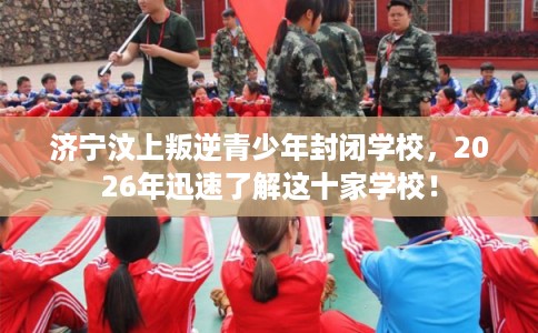 济宁汶上叛逆青少年封闭学校，2026年迅速了解这十家学校！