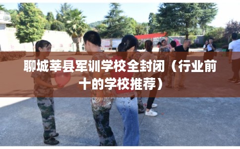聊城莘县军训学校全封闭（行业前十的学校推荐）