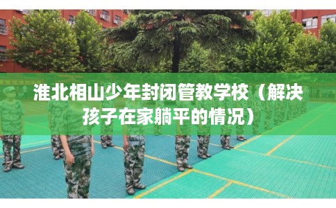 淮北相山少年封闭管教学校（解决孩子在家躺平的情况）
