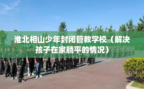 淮北相山少年封闭管教学校（解决孩子在家躺平的情况）
