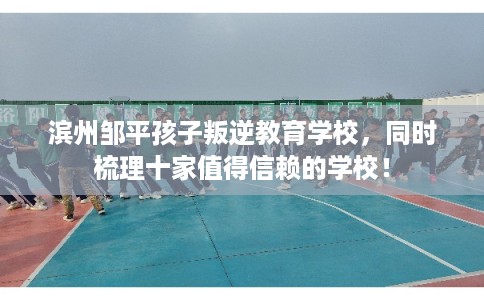 滨州邹平孩子叛逆教育学校，同时梳理十家值得信赖的学校！