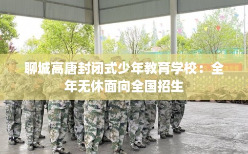 聊城高唐封闭式少年教育学校：全年无休面向全国招生
