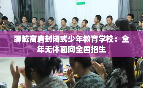 聊城高唐封闭式少年教育学校：全年无休面向全国招生