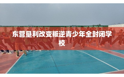 东营垦利改变叛逆青少年全封闭学校 东营垦利改变叛逆青少年全封闭学校