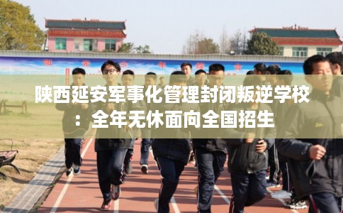 陕西延安军事化管理封闭叛逆学校：全年无休面向全国招生