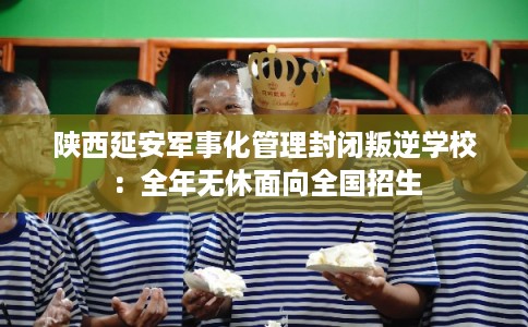 陕西延安军事化管理封闭叛逆学校：全年无休面向全国招生