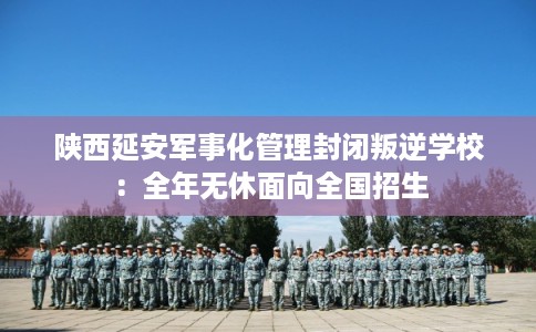 陕西延安军事化管理封闭叛逆学校：全年无休面向全国招生