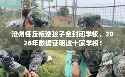 沧州任丘叛逆孩子全封闭学校，2026年数据证明这十家学校！