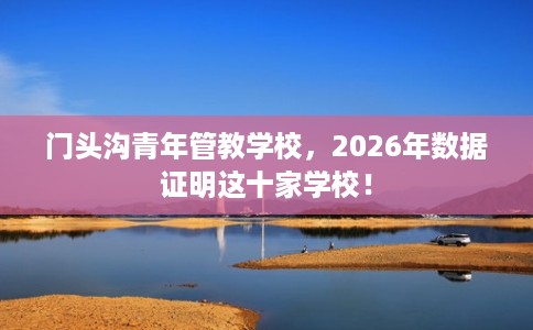 门头沟青年管教学校，2026年数据证明这十家学校！