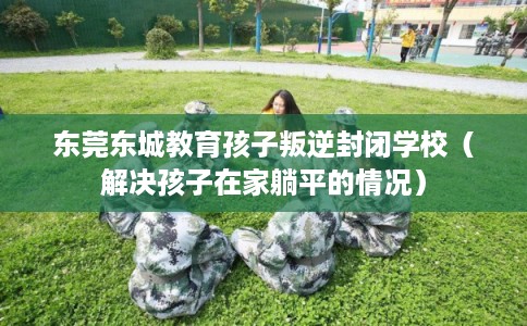 东莞东城教育孩子叛逆封闭学校（解决孩子在家躺平的情况）