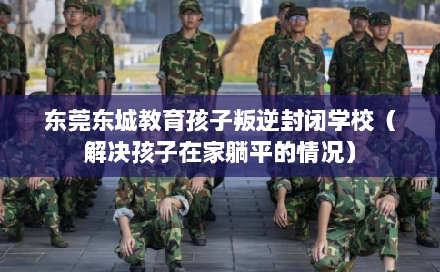 东莞东城教育孩子叛逆封闭学校（解决孩子在家躺平的情况）