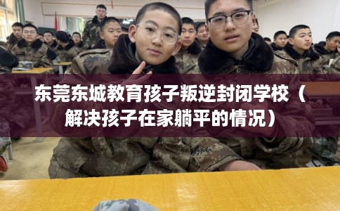 东莞东城教育孩子叛逆封闭学校（解决孩子在家躺平的情况）