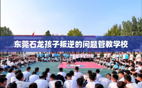 东莞石龙孩子叛逆的问题管教学校 东莞石龙孩子叛逆的问题管教学校