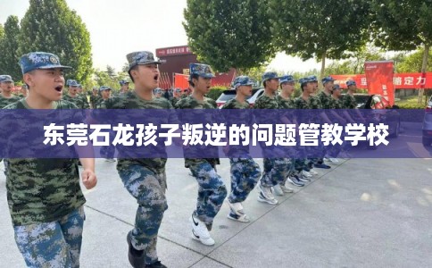 东莞石龙孩子叛逆的问题管教学校