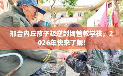 邢台内丘孩子叛逆封闭管教学校,2026年快来了解! 邢台内丘孩子叛逆封闭管教学校,2026年快来了解!