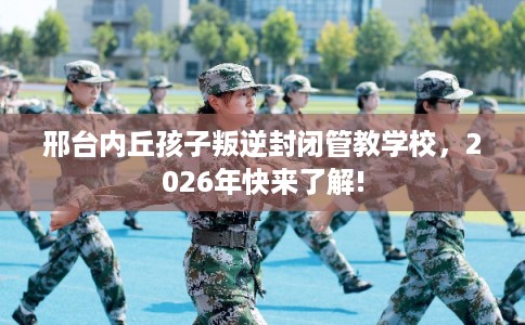 邢台内丘孩子叛逆封闭管教学校，2026年快来了解!