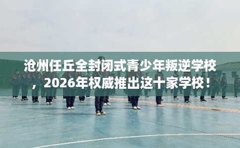沧州任丘全封闭式青少年叛逆学校,2026年权威推出这十家学校! 沧州任丘全封闭式青少年叛逆学校,2026年权威推出这十家学校!