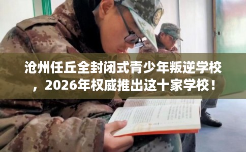 沧州任丘全封闭式青少年叛逆学校，2026年权威推出这十家学校！