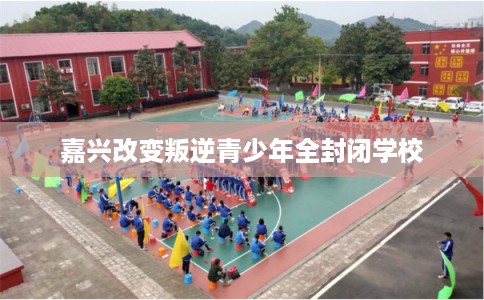 嘉兴改变叛逆青少年全封闭学校
