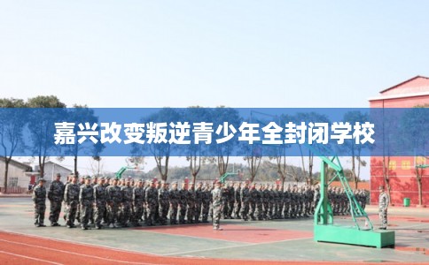 嘉兴改变叛逆青少年全封闭学校