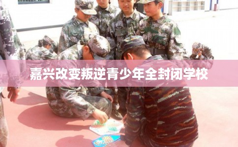 嘉兴改变叛逆青少年全封闭学校
