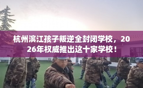 杭州滨江孩子叛逆全封闭学校，2026年权威推出这十家学校！