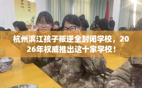 杭州滨江孩子叛逆全封闭学校，2026年权威推出这十家学校！