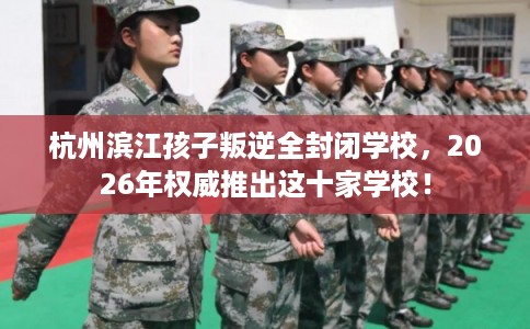 杭州滨江孩子叛逆全封闭学校，2026年权威推出这十家学校！