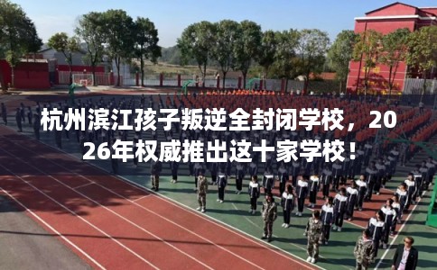 杭州滨江孩子叛逆全封闭学校，2026年权威推出这十家学校！