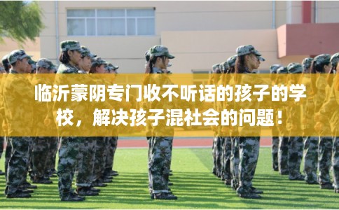 临沂蒙阴专门收不听话的孩子的学校，解决孩子混社会的问题！