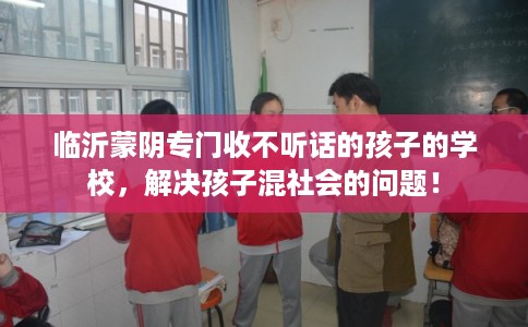临沂蒙阴专门收不听话的孩子的学校，解决孩子混社会的问题！
