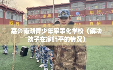 嘉兴南湖青少年军事化学校（解决孩子在家躺平的情况）