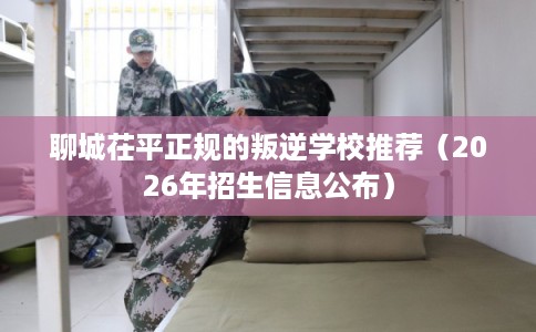聊城茌平正规的叛逆学校推荐（2026年招生信息公布）