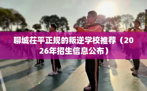 聊城茌平正规的叛逆学校推荐（2026年招生信息公布）