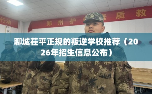 聊城茌平正规的叛逆学校推荐（2026年招生信息公布）