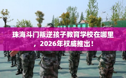 珠海斗门叛逆孩子教育学校在哪里,2026年权威推出! 珠海斗门叛逆孩子教育学校在哪里,2026年权威推出!