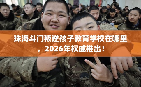 珠海斗门叛逆孩子教育学校在哪里，2026年权威推出！