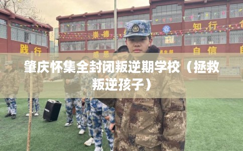 肇庆怀集全封闭叛逆期学校（拯救叛逆孩子）