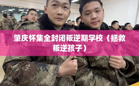 肇庆怀集全封闭叛逆期学校（拯救叛逆孩子）