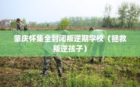 肇庆怀集全封闭叛逆期学校（拯救叛逆孩子）
