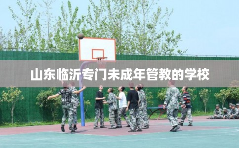 山东临沂专门未成年管教的学校 山东临沂专门未成年管教的学校